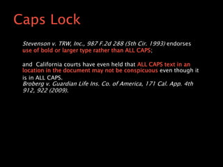 Stevenson v. TRW, Inc., 987 F.2d 288 (5th Cir. 1993) endorses
use of bold or larger type rather than ALL CAPS;
and California courts have even held that ALL CAPS text in an
location in the document may not be conspicuous even though it
is in ALL CAPS.
Broberg v. Guardian Life Ins. Co. of America, 171 Cal. App. 4th
912, 922 (2009).
Caps Lock
 