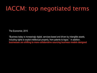 The Economist, 2015
“Business today is increasingly digital, services-based and driven by intangible assets,
including rights to exploit intellectual property, from patents to logos.” In addition,
businesses are shifting to more collaborative sourcing business models designed
IACCM: top negotiated terms
 