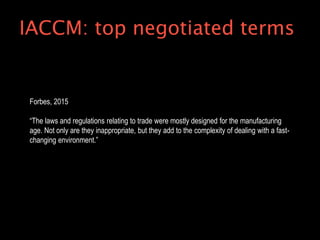 Forbes, 2015
“The laws and regulations relating to trade were mostly designed for the manufacturing
age. Not only are they inappropriate, but they add to the complexity of dealing with a fast-
changing environment.”
IACCM: top negotiated terms
 