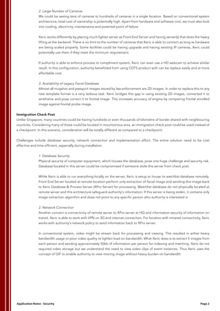 2. Large Number of Cameras
We could be seeing tens of cameras to hundreds of cameras in a single location. Based on conventional system
architecture, total cost of ownership is potentially high. Apart from hardware and software cost, we must also look
into cooling, electricity, maintenance and potential point of failure.
Xeric works differently by placing much lighter server as Front End Server and hzving server(s) that does the heavy
lifting at the backend. There is no limit to the number of cameras that Xeric is able to connect as long as hardware
are being scaled properly. Some facilities could be having upgrade and having existing IP cameras, Xeric could
potentially use them if they meet the minimum requirement.
If authority is able to enforce process to compliment system, Xeric can even use a HD webcam to achieve similar
result. In this configuration, authority benefitted from using COTS product with can be replace easily and at more
affordable cost.
3. Availability of Legacy Facial Database
Almost all mugshot and passport images stored by law enforcement are 2D images. In order to replace this to any
new template format is a very tedious task. Xeric bridges this gap in using existing 2D images, converted it to
wireframe and pose correct it to frontal image. This increases accuracy of engine by comparing frontal enrolled
image against frontal probe image.
Immigration Check Post
Unlike Singapore, many countries could be having hundreds or even thousands of kilometre of border shared with neighbouring
countries. Considering many of these could be located in mountainous area, an immigration check post could be used instead of
a checkpoint. In this scenario, consideration will be totally different as compared to a checkpoint.
Challenges include database security, network connection and implementation effort. The entire solution need to be cost
effective and time efficient, especially during installation.
1. Database Security
Physical security of computer equipment, which houses the database, pose one huge challenge and security risk.
Database located in this server could be compromised if someone stole this server from check post.
While Xeric is able to run everything locally on the server, Xeric is setup to house its watchlist database remotely.
Front End Server located at remote location perform only extraction of facial image and sending this image back
to Xeric Database & Process Server (XPro Server) for processing. Watchlist database do not physically located at
remote server and this architecture safeguard authority’s information. If this server is being stolen, it contains only
image extraction algorithm and does not point to any specific person who authority is interested in.
2. Network Connection
Another concern is connectivity of remote server to XPro server at HQ and information security of information on
transit. Xeric is able to work with VPN on 3G and internet connection. For location with intranet connectivity, Xeric
works with authority’s network policy to send information back to XPro server.
In conventional system, video might be stream back for processing and viewing. This resulted in either heavy
bandwidth usage or poor video quality to lighten load on bandwidth. What Xeric does is to extract 5 images from
each person and sending approximately 50kb of information per person for indexing and matching. Xeric do not
required video storage but we understand the need to view video clips of event instances. Thus Xeric uses the
concept of GIF to enable authority to view moving image without heavy burden on bandwidth.
Application Notes - Security Page 2
 