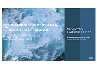 1IBM
_
Chapter
Opening
September 16, 2015Presentation Title
Enabling Mainframe Assets for API Economy
with
z/OS Connect Enteprise Edition V2.0
XXXIII Konferencja Common
16 maja 2016
Hotel Narvil Conference & Spa
Maciej Zrobek
IBM Polska Sp. z o.o.
z Systems SW Technical Sales
maciej.zrobek@pl.ibm.com
 