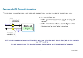 26 2016 © IBM Corporation26
Overview of z/OS Connect interceptors
Backend
Program
Request
Respons
e
Interceptor A
Interceptor B
Interceptor A
Interceptor B
The interceptor framework provides a way to call code to do pre-invoke work and then again to do post-invoke work:
In server.xml you can:
• Define ‘global interceptors,’ which apply to all configured
services
• Define interceptors specific to a given configured service
• Have services ‘opt out’ of global interceptors
z/OS Connect comes with an authorization interceptor (which user can access which service or API) and an audit interceptor
(for SMF recording)
It is also possible to write your own interceptor and have it called as part of request/response processing
 
