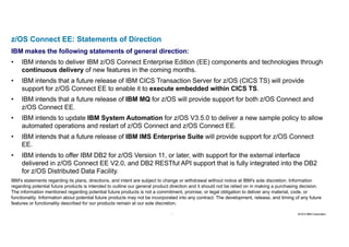 29 2016 © IBM Corporation29
z/OS Connect EE: Statements of Direction
IBM makes the following statements of general direction:
• IBM intends to deliver IBM z/OS Connect Enterprise Edition (EE) components and technologies through
continuous delivery of new features in the coming months.
• IBM intends that a future release of IBM CICS Transaction Server for z/OS (CICS TS) will provide
support for z/OS Connect EE to enable it to execute embedded within CICS TS.
• IBM intends that a future release of IBM MQ for z/OS will provide support for both z/OS Connect and
z/OS Connect EE.
• IBM intends to update IBM System Automation for z/OS V3.5.0 to deliver a new sample policy to allow
automated operations and restart of z/OS Connect and z/OS Connect EE.
• IBM intends that a future release of IBM IMS Enterprise Suite will provide support for z/OS Connect
EE.
• IBM intends to offer IBM DB2 for z/OS Version 11, or later, with support for the external interface
delivered in z/OS Connect EE V2.0, and DB2 RESTful API support that is fully integrated into the DB2
for z/OS Distributed Data Facility.
IBM's statements regarding its plans, directions, and intent are subject to change or withdrawal without notice at IBM's sole discretion. Information
regarding potential future products is intended to outline our general product direction and it should not be relied on in making a purchasing decision.
The information mentioned regarding potential future products is not a commitment, promise, or legal obligation to deliver any material, code, or
functionality. Information about potential future products may not be incorporated into any contract. The development, release, and timing of any future
features or functionality described for our products remain at our sole discretion.
 