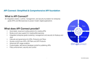 32 2016 © IBM Corporation32
API Connect: Simplified & Comprehensive API foundation
What is API Connect?
An integrated creation, runtime, management, and security foundation for enterprise
grade API’s and Microservices to power modern digital applications
What does API Connect provide?
• Automated, visual and coding options for creating APIs
• Node.js and Java support for creating Microservices
• Integrated enterprise grade clustering, management and security for Node.js and
Java
• Lifecycle and governance for APIs, Products and Plans
• Access control over API’s, API Plans and API Products
• Advanced API usage analytics
• Customizable, self service developer portal for publishing APIs
• Policy enforcement, security and control
Create Run
ManageSecure
 