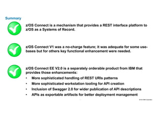 35 2016 © IBM Corporation35
Summary
z/OS Connect is a mechanism that provides a REST interface platform to
z/OS as a Systems of Record.
z/OS Connect V1 was a no-charge feature; it was adequate for some use-
bases but for others key functional enhancement were needed.
z/OS Connect EE V2.0 is a separately orderable product from IBM that
provides those enhancements:
• More sophisticated handling of REST URIs patterns
• More sophisticated workstation tooling for API creation
• Inclusion of Swagger 2.0 for wider publication of API descriptions
• APIs as exportable artifacts for better deployment management
 