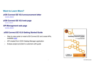 36 2016 © IBM Corporation36
Want to Learn More?
z/OS Connect EE V2.0 announcement letter
Link here
z/OS Connect EE V2.0 web page
Link here
API Management web page
Link here
z/OS Connect EE V2.0 Getting Started Guide
– Step by step guide to install z/OS Connect EE and create APIs,
available here
– API created from CICS Catalog Manager application
– Eclipse project provided to customers with guide
 