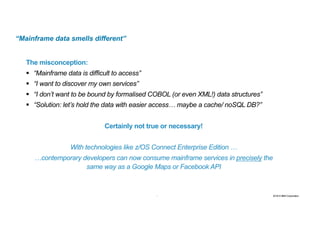 9 2016 © IBM Corporation9
“Mainframe data smells different”
The misconception:
§ “Mainframe data is difficult to access”
§ “I want to discover my own services”
§ “I don’t want to be bound by formalised COBOL (or even XML!) data structures”
§ “Solution: let’s hold the data with easier access… maybe a cache/ noSQL DB?”
Certainly not true or necessary!
With technologies like z/OS Connect Enterprise Edition …
…contemporary developers can now consume mainframe services in precisely the
same way as a Google Maps or Facebook API
 