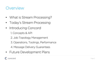 Overview
•  What is Stream Processing?
•  Today’s Stream Processing
•  Introducing Concord
1. Concepts & API
2. Job Topology Management
3. Operations, Toolings, Performance
4. Message Delivery Guarantees
•  Future Development Plans
Page 2
 