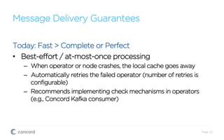 Message Delivery Guarantees
Today: Fast > Complete or Perfect
•  Best-effort / at-most-once processing
–  When operator or node crashes, the local cache goes away
–  Automatically retries the failed operator (number of retries is
configurable)
–  Recommends implementing check mechanisms in operators
(e.g., Concord Kafka consumer)
Page 22
 