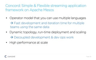 Concord: Simple & Flexible streaming application
framework on Apache Mesos
Page 29
•  Operator model that you can use multiple languages
à Fast development and iteration time for multiple
teams using the same data
•  Dynamic topology, run-time deployment and scaling
à Decoupled development & dev ops work
•  High performance at scale
 