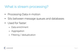 What is stream processing?
Page 3
•  Processing Data in motion
•  Sits between message queues and databases
•  Used for faster:
–  Data enrichment
–  Aggregation
–  Filtering / deduplication
 
