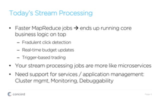 Today’s Stream Processing
•  Faster MapReduce jobs à ends up running core
business logic on top
–  Fradulent click detection
–  Real-time budget updates
–  Trigger-based trading
•  Your stream processing jobs are more like microservices
•  Need support for services / application management:
Cluster mgmt, Monitoring, Debuggability
Page 4
 