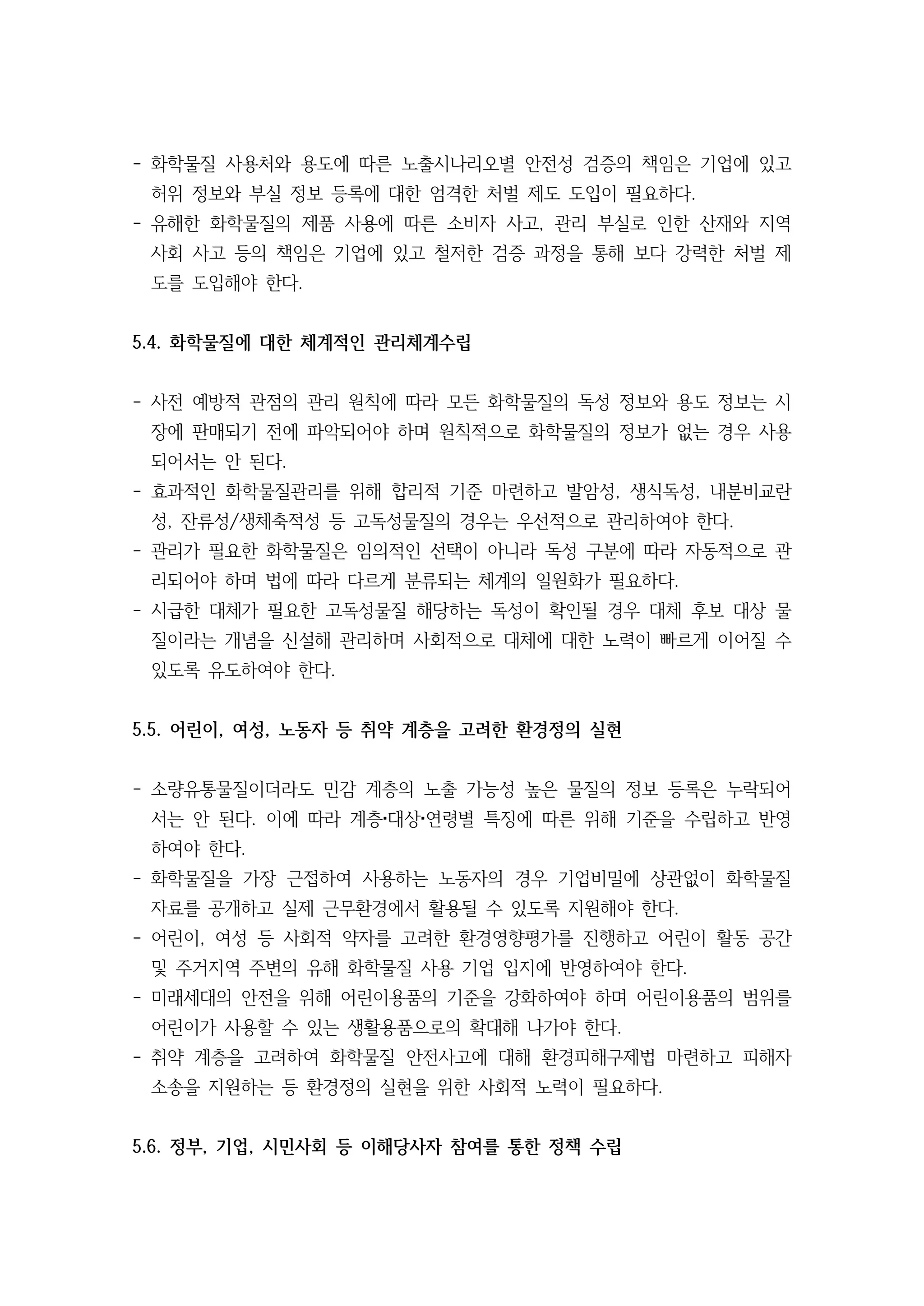 - 화학물질 사용처와 용도에 따른 노출시나리오별 안전성 검증의 책임은 기업에 있고
허위 정보와 부실 정보 등록에 대한 엄격한 처벌 제도 도입이 필요하다.
- 유해한 화학물질의 제품 사용에 따른 소비자 사고, 관리 부실로 인한 산재와 지역
사회 사고 등의 책임은 기업에 있고 철저한 검증 과정을 통해 보다 강력한 처벌 제
도를 도입해야 한다.
5.4. 화학물질에 대한 체계적인 관리체계수립
- 사전 예방적 관점의 관리 원칙에 따라 모든 화학물질의 독성 정보와 용도 정보는 시
장에 판매되기 전에 파악되어야 하며 원칙적으로 화학물질의 정보가 없는 경우 사용
되어서는 안 된다.
- 효과적인 화학물질관리를 위해 합리적 기준 마련하고 발암성, 생식독성, 내분비교란
성, 잔류성/생체축적성 등 고독성물질의 경우는 우선적으로 관리하여야 한다.
- 관리가 필요한 화학물질은 임의적인 선택이 아니라 독성 구분에 따라 자동적으로 관
리되어야 하며 법에 따라 다르게 분류되는 체계의 일원화가 필요하다.
- 시급한 대체가 필요한 고독성물질 해당하는 독성이 확인될 경우 대체 후보 대상 물
질이라는 개념을 신설해 관리하며 사회적으로 대체에 대한 노력이 빠르게 이어질 수
있도록 유도하여야 한다.
5.5. 어린이, 여성, 노동자 등 취약 계층을 고려한 환경정의 실현
- 소량유통물질이더라도 민감 계층의 노출 가능성 높은 물질의 정보 등록은 누락되어
서는 안 된다. 이에 따라 계층 대상 연령별 특징에 따른 위해 기준을 수립하고 반영
하여야 한다.
- 화학물질을 가장 근접하여 사용하는 노동자의 경우 기업비밀에 상관없이 화학물질
자료를 공개하고 실제 근무환경에서 활용될 수 있도록 지원해야 한다.
- 어린이, 여성 등 사회적 약자를 고려한 환경영향평가를 진행하고 어린이 활동 공간
및 주거지역 주변의 유해 화학물질 사용 기업 입지에 반영하여야 한다.
- 미래세대의 안전을 위해 어린이용품의 기준을 강화하여야 하며 어린이용품의 범위를
어린이가 사용할 수 있는 생활용품으로의 확대해 나가야 한다.
- 취약 계층을 고려하여 화학물질 안전사고에 대해 환경피해구제법 마련하고 피해자
소송을 지원하는 등 환경정의 실현을 위한 사회적 노력이 필요하다.
5.6. 정부, 기업, 시민사회 등 이해당사자 참여를 통한 정책 수립
 