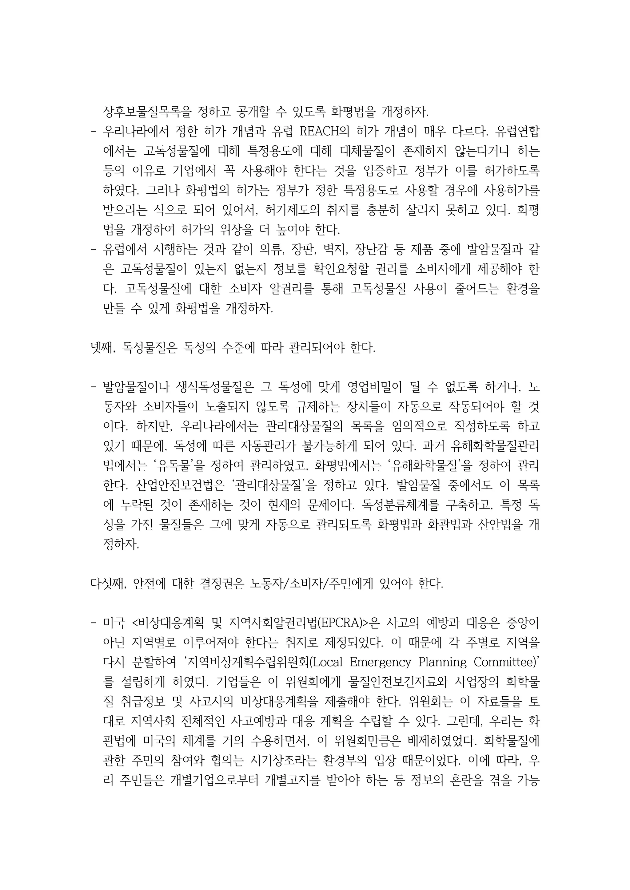 상후보물질목록을 정하고 공개할 수 있도록 화평법을 개정하자.
- 우리나라에서 정한 허가 개념과 유럽 REACH의 허가 개념이 매우 다르다. 유럽연합
에서는 고독성물질에 대해 특정용도에 대해 대체물질이 존재하지 않는다거나 하는
등의 이유로 기업에서 꼭 사용해야 한다는 것을 입증하고 정부가 이를 허가하도록
하였다. 그러나 화평법의 허가는 정부가 정한 특정용도로 사용할 경우에 사용허가를
받으라는 식으로 되어 있어서, 허가제도의 취지를 충분히 살리지 못하고 있다. 화평
법을 개정하여 허가의 위상을 더 높여야 한다.
- 유럽에서 시행하는 것과 같이 의류, 장판, 벽지, 장난감 등 제품 중에 발암물질과 같
은 고독성물질이 있는지 없는지 정보를 확인요청할 권리를 소비자에게 제공해야 한
다. 고독성물질에 대한 소비자 알권리를 통해 고독성물질 사용이 줄어드는 환경을
만들 수 있게 화평법을 개정하자.
넷째, 독성물질은 독성의 수준에 따라 관리되어야 한다.
- 발암물질이나 생식독성물질은 그 독성에 맞게 영업비밀이 될 수 없도록 하거나, 노
동자와 소비자들이 노출되지 않도록 규제하는 장치들이 자동으로 작동되어야 할 것
이다. 하지만, 우리나라에서는 관리대상물질의 목록을 임의적으로 작성하도록 하고
있기 때문에, 독성에 따른 자동관리가 불가능하게 되어 있다. 과거 유해화학물질관리
법에서는 ‘유독물’을 정하여 관리하였고, 화평법에서는 ‘유해화학물질’을 정하여 관리
한다. 산업안전보건법은 ‘관리대상물질’을 정하고 있다. 발암물질 중에서도 이 목록
에 누락된 것이 존재하는 것이 현재의 문제이다. 독성분류체계를 구축하고, 특정 독
성을 가진 물질들은 그에 맞게 자동으로 관리되도록 화평법과 화관법과 산안법을 개
정하자.
다섯째, 안전에 대한 결정권은 노동자/소비자/주민에게 있어야 한다.
- 미국 <비상대응계획 및 지역사회알권리법(EPCRA)>은 사고의 예방과 대응은 중앙이
아닌 지역별로 이루어져야 한다는 취지로 제정되었다. 이 때문에 각 주별로 지역을
다시 분할하여 ‘지역비상계획수립위원회(Local Emergency Planning Committee)’
를 설립하게 하였다. 기업들은 이 위원회에게 물질안전보건자료와 사업장의 화학물
질 취급정보 및 사고시의 비상대응계획을 제출해야 한다. 위원회는 이 자료들을 토
대로 지역사회 전체적인 사고예방과 대응 계획을 수립할 수 있다. 그런데, 우리는 화
관법에 미국의 체계를 거의 수용하면서, 이 위원회만큼은 배제하였었다. 화학물질에
관한 주민의 참여와 협의는 시기상조라는 환경부의 입장 때문이었다. 이에 따라, 우
리 주민들은 개별기업으로부터 개별고지를 받아야 하는 등 정보의 혼란을 겪을 가능
 