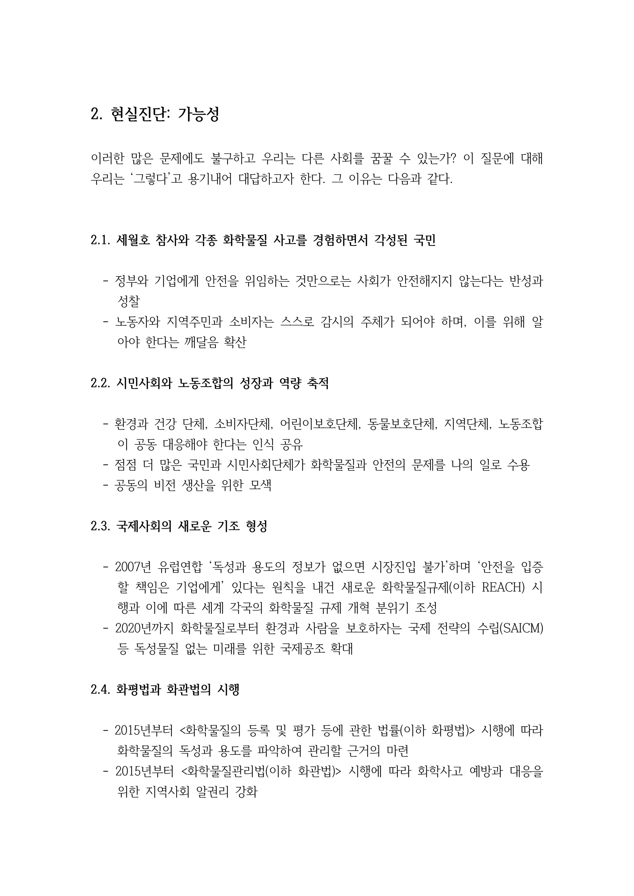 2. 현실진단: 가능성
이러한 많은 문제에도 불구하고 우리는 다른 사회를 꿈꿀 수 있는가? 이 질문에 대해
우리는 ‘그렇다’고 용기내어 대답하고자 한다. 그 이유는 다음과 같다.
2.1. 세월호 참사와 각종 화학물질 사고를 경험하면서 각성된 국민
- 정부와 기업에게 안전을 위임하는 것만으로는 사회가 안전해지지 않는다는 반성과
성찰
- 노동자와 지역주민과 소비자는 스스로 감시의 주체가 되어야 하며, 이를 위해 알
아야 한다는 깨달음 확산
2.2. 시민사회와 노동조합의 성장과 역량 축적
- 환경과 건강 단체, 소비자단체, 어린이보호단체, 동물보호단체, 지역단체, 노동조합
이 공동 대응해야 한다는 인식 공유
- 점점 더 많은 국민과 시민사회단체가 화학물질과 안전의 문제를 나의 일로 수용
- 공동의 비전 생산을 위한 모색
2.3. 국제사회의 새로운 기조 형성
- 2007년 유럽연합 ‘독성과 용도의 정보가 없으면 시장진입 불가’하며 ‘안전을 입증
할 책임은 기업에게’ 있다는 원칙을 내건 새로운 화학물질규제(이하 REACH) 시
행과 이에 따른 세계 각국의 화학물질 규제 개혁 분위기 조성
- 2020년까지 화학물질로부터 환경과 사람을 보호하자는 국제 전략의 수립(SAICM)
등 독성물질 없는 미래를 위한 국제공조 확대
2.4. 화평법과 화관법의 시행
- 2015년부터 <화학물질의 등록 및 평가 등에 관한 법률(이하 화평법)> 시행에 따라
화학물질의 독성과 용도를 파악하여 관리할 근거의 마련
- 2015년부터 <화학물질관리법(이하 화관법)> 시행에 따라 화학사고 예방과 대응을
위한 지역사회 알권리 강화
 