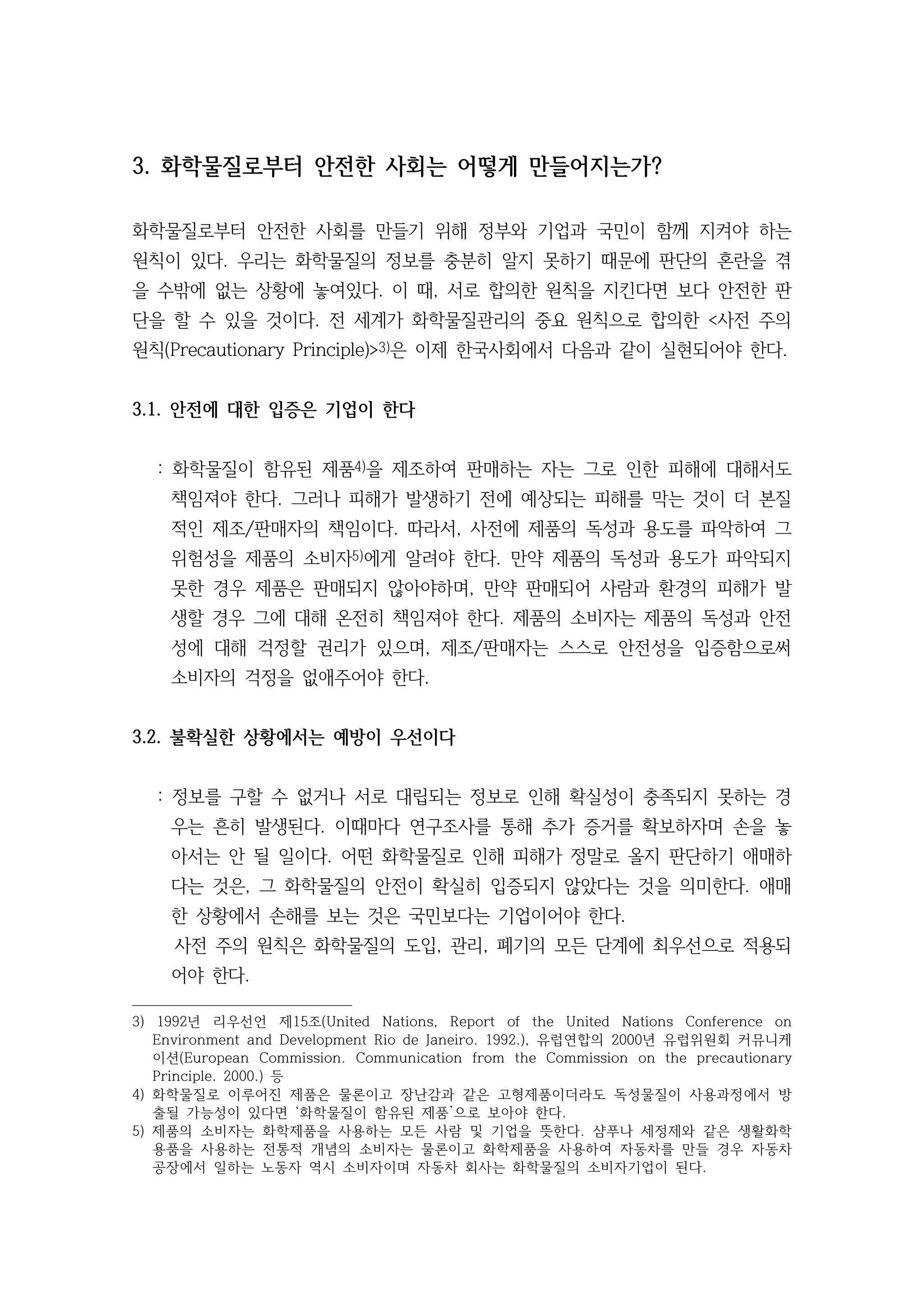 3. 화학물질로부터 안전한 사회는 어떻게 만들어지는가?
화학물질로부터 안전한 사회를 만들기 위해 정부와 기업과 국민이 함께 지켜야 하는
원칙이 있다. 우리는 화학물질의 정보를 충분히 알지 못하기 때문에 판단의 혼란을 겪
을 수밖에 없는 상황에 놓여있다. 이 때, 서로 합의한 원칙을 지킨다면 보다 안전한 판
단을 할 수 있을 것이다. 전 세계가 화학물질관리의 중요 원칙으로 합의한 <사전 주의
원칙(Precautionary Principle)>3)은 이제 한국사회에서 다음과 같이 실현되어야 한다.
3.1. 안전에 대한 입증은 기업이 한다
: 화학물질이 함유된 제품4)을 제조하여 판매하는 자는 그로 인한 피해에 대해서도
책임져야 한다. 그러나 피해가 발생하기 전에 예상되는 피해를 막는 것이 더 본질
적인 제조/판매자의 책임이다. 따라서, 사전에 제품의 독성과 용도를 파악하여 그
위험성을 제품의 소비자5)에게 알려야 한다. 만약 제품의 독성과 용도가 파악되지
못한 경우 제품은 판매되지 않아야하며, 만약 판매되어 사람과 환경의 피해가 발
생할 경우 그에 대해 온전히 책임져야 한다. 제품의 소비자는 제품의 독성과 안전
성에 대해 걱정할 권리가 있으며, 제조/판매자는 스스로 안전성을 입증함으로써
소비자의 걱정을 없애주어야 한다.
3.2. 불확실한 상황에서는 예방이 우선이다
: 정보를 구할 수 없거나 서로 대립되는 정보로 인해 확실성이 충족되지 못하는 경
우는 흔히 발생된다. 이때마다 연구조사를 통해 추가 증거를 확보하자며 손을 놓
아서는 안 될 일이다. 어떤 화학물질로 인해 피해가 정말로 올지 판단하기 애매하
다는 것은, 그 화학물질의 안전이 확실히 입증되지 않았다는 것을 의미한다. 애매
한 상황에서 손해를 보는 것은 국민보다는 기업이어야 한다.
사전 주의 원칙은 화학물질의 도입, 관리, 폐기의 모든 단계에 최우선으로 적용되
어야 한다.
3) 1992년 리우선언 제15조(United Nations, Report of the United Nations Conference on
Environment and Development Rio de Janeiro. 1992.), 유럽연합의 2000년 유럽위원회 커뮤니케
이션(European Commission. Communication from the Commission on the precautionary
Principle. 2000.) 등
4) 화학물질로 이루어진 제품은 물론이고 장난감과 같은 고형제품이더라도 독성물질이 사용과정에서 방
출될 가능성이 있다면 ‘화학물질이 함유된 제품’으로 보아야 한다.
5) 제품의 소비자는 화학제품을 사용하는 모든 사람 및 기업을 뜻한다. 샴푸나 세정제와 같은 생활화학
용품을 사용하는 전통적 개념의 소비자는 물론이고 화학제품을 사용하여 자동차를 만들 경우 자동차
공장에서 일하는 노동자 역시 소비자이며 자동차 회사는 화학물질의 소비자기업이 된다.
 