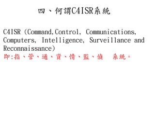 四、何謂C4ISR系統
C4ISR (Command,Control, Communications,
Computers, Intelligence, Surveillance and
Reconnaissance)
即:指、管、通、資、情、監、偵 系統。
 