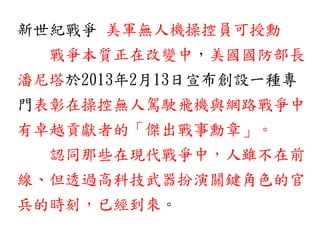 新世紀戰爭 美軍無人機操控員可授勳
戰爭本質正在改變中，美國國防部長
潘尼塔於2013年2月13日宣布創設一種專
門表彰在操控無人駕駛飛機與網路戰爭中
有卓越貢獻者的「傑出戰事勳章」。
認同那些在現代戰爭中，人雖不在前
線、但透過高科技武器扮演關鍵角色的官
兵的時刻，已經到來。
 