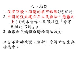 六、結論
1.沒有空優、海優的航空母艦(遼寧號)
2.中國的強大建立在人民無知、愚蠢之
上！(坂本晉作、東風21型「看不
到就打不到」)
3.兩岸和平端賴台灣的國防武力
只有不斷的改變、創新，台灣才有生存
的機會；
 
