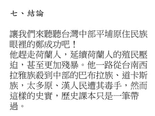 七、結論
讓我們來聽聽台灣中部平埔原住民族
眼裡的鄭成功吧！
他趕走荷蘭人，延續荷蘭人的殖民壓
迫，甚至更加殘暴。他一路從台南西
拉雅族殺到中部的巴布拉族、道卡斯
族，太多原、漢人民遭其毒手，然而
這樣的史實，歷史課本只是一筆帶
過。
 