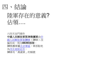 四、結論
陸軍存在的意義?
佔領….
六四天安門事件
中國人民解放軍第38集團軍由中
國人民解放軍第38軍（38軍）改
編而成，現為66393部隊。
38集團軍屬北京軍區，軍部駐地
為河北省保定市。
38軍有「萬歲軍」的稱號
 