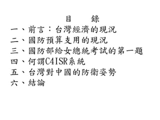 目 錄
一、前言：台灣經濟的現況
二、國防預算支用的現況
三、國防部給女總統考試的第一題
四、何謂C4ISR系統
五、台灣對中國的防衛姿勢
六、結論
 
