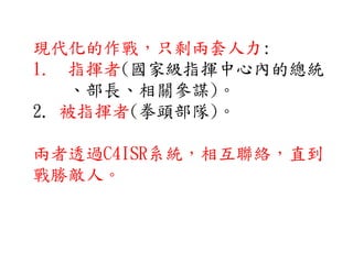 現代化的作戰，只剩兩套人力:
1. 指揮者(國家級指揮中心內的總統
、部長、相關參謀)。
2. 被指揮者(拳頭部隊)。
兩者透過C4ISR系統，相互聯絡，直到
戰勝敵人。
 
