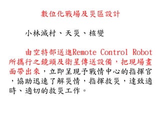 數位化戰場及災區設計
小林滅村、天災、核變
由空特部送進Remote Control Robot
所攜行之鏡頭及衛星傳送設備，把現場畫
面帶出來，立即呈現予戰情中心的指揮官
，協助迅速了解災情，指揮救災，達致適
時、適切的救災工作。
 