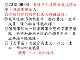 ◎2015-09-03，習近平主持閱兵儀式時宣
布，將裁軍卅萬人。
◎非戰鬥部門約有10萬人將被裁減。
◎裁軍後的15個集團軍，將招募海、空軍
成員，強化聯合作戰指揮。
◎瀋陽軍區的一個集團軍會變成空軍突擊
隊，南京和濟南軍區的兩個集團軍，會
成為海軍陸戰隊。
◎ 7大軍區，改劃分為東北、西北、東
南、西南四大戰區。
趨勢 ＝＞ 走向海洋
 