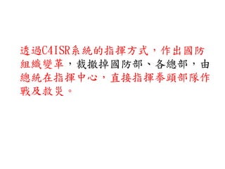 透過C4ISR系統的指揮方式，作出國防
組織變革，裁撤掉國防部、各總部，由
總統在指揮中心，直接指揮拳頭部隊作
戰及救災。
 