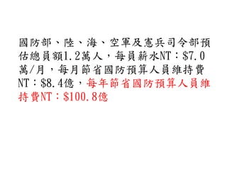 國防部、陸、海、空軍及憲兵司令部預
估總員額1.2萬人，每員薪水NT：$7.0
萬/月，每月節省國防預算人員維持費
NT：$8.4億，每年節省國防預算人員維
持費NT：$100.8億
 
