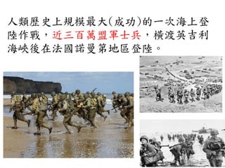 人類歷史上規模最大(成功)的一次海上登
陸作戰，近三百萬盟軍士兵，橫渡英吉利
海峽後在法國諾曼第地區登陸。
 