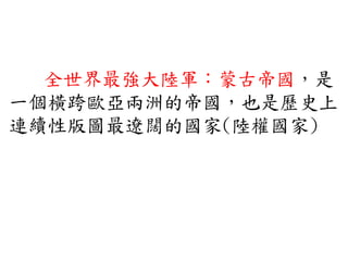 全世界最強大陸軍：蒙古帝國，是
一個橫跨歐亞兩洲的帝國，也是歷史上
連續性版圖最遼闊的國家(陸權國家)
 
