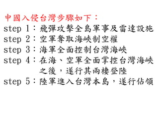 中國入侵台灣步驟如下：
step 1：飛彈攻擊全島軍事及雷達設施
step 2：空軍奪取海峽制空權
step 3：海軍全面控制台灣海峽
step 4：在海、空軍全面掌控台灣海峽
之後，遂行其兩棲登陸
step 5：陸軍進入台灣本島，遂行佔領
 