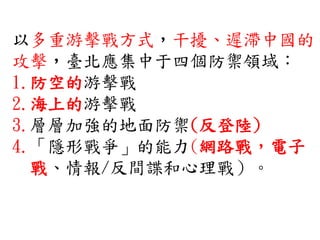 以多重游擊戰方式，干擾、遲滯中國的
攻擊，臺北應集中于四個防禦領域：
1.防空的游擊戰
2.海上的游擊戰
3.層層加強的地面防禦(反登陸)
4.「隱形戰爭」的能力(網路戰，電子
戰、情報/反間諜和心理戰）。
 