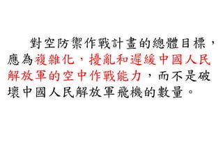 對空防禦作戰計畫的總體目標，
應為複雜化，擾亂和遲緩中國人民
解放軍的空中作戰能力，而不是破
壞中國人民解放軍飛機的數量。
 