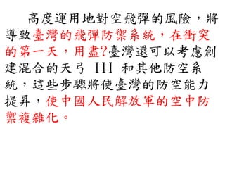 高度運用地對空飛彈的風險，將
導致臺灣的飛彈防禦系統，在衝突
的第一天，用盡?臺灣還可以考慮創
建混合的天弓 III 和其他防空系
統，這些步驟將使臺灣的防空能力
提昇，使中國人民解放軍的空中防
禦複雜化。
 