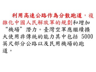 利用高速公路作為分散跑道，複
雜化中國人民解放軍的規劃和增加
“機場”潛力。臺灣空軍應繼續擴
大使用非傳統的能力其中包括 5000
英尺部分公路以及民用機場的跑
道。
 