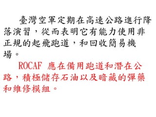 臺灣空軍定期在高速公路進行降
落演習，從而表明它有能力使用非
正規的起飛跑道，和回收簡易機
場。
ROCAF 應在備用跑道和潛在公
路，積極儲存石油以及暗藏的彈藥
和維修模組。
 