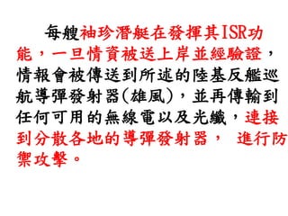 每艘袖珍潛艇在發揮其ISR功
能，一旦情資被送上岸並經驗證，
情報會被傳送到所述的陸基反艦巡
航導彈發射器(雄風)，並再傳輸到
任何可用的無線電以及光纖，連接
到分散各地的導彈發射器， 進行防
禦攻擊。
 