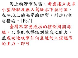 海上的游擊防禦，考慮建立更多
小型潛艇及無人駕駛水下航行器，
在陸地上的海岸線防禦，則進行佈
雷措施。[P37]
臺灣不需要成功的控制周圍海
域，只要能取得識別敵我之能力，
並成功地攻擊任何靠近的入侵艦隊
的主力，即可
 