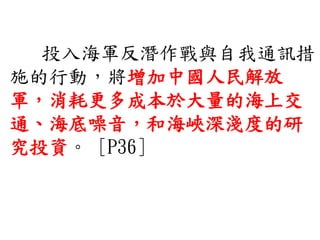 投入海軍反潛作戰與自我通訊措
施的行動，將增加中國人民解放
軍，消耗更多成本於大量的海上交
通、海底噪音，和海峽深淺度的研
究投資。 [P36]
 