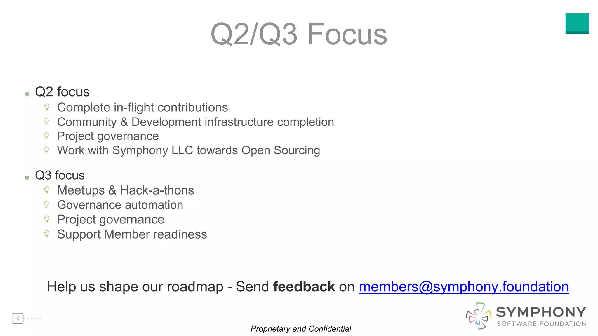 Proprietary and Confidential
Q2 focus
Complete in-flight contributions
Community & Development infrastructure completion
Project governance
Work with Symphony LLC towards Open Sourcing
Q3 focus
Meetups & Hack-a-thons
Governance automation
Project governance
Support Member readiness
Q2/Q3 Focus
Help us shape our roadmap - Send feedback on members@symphony.foundation
 