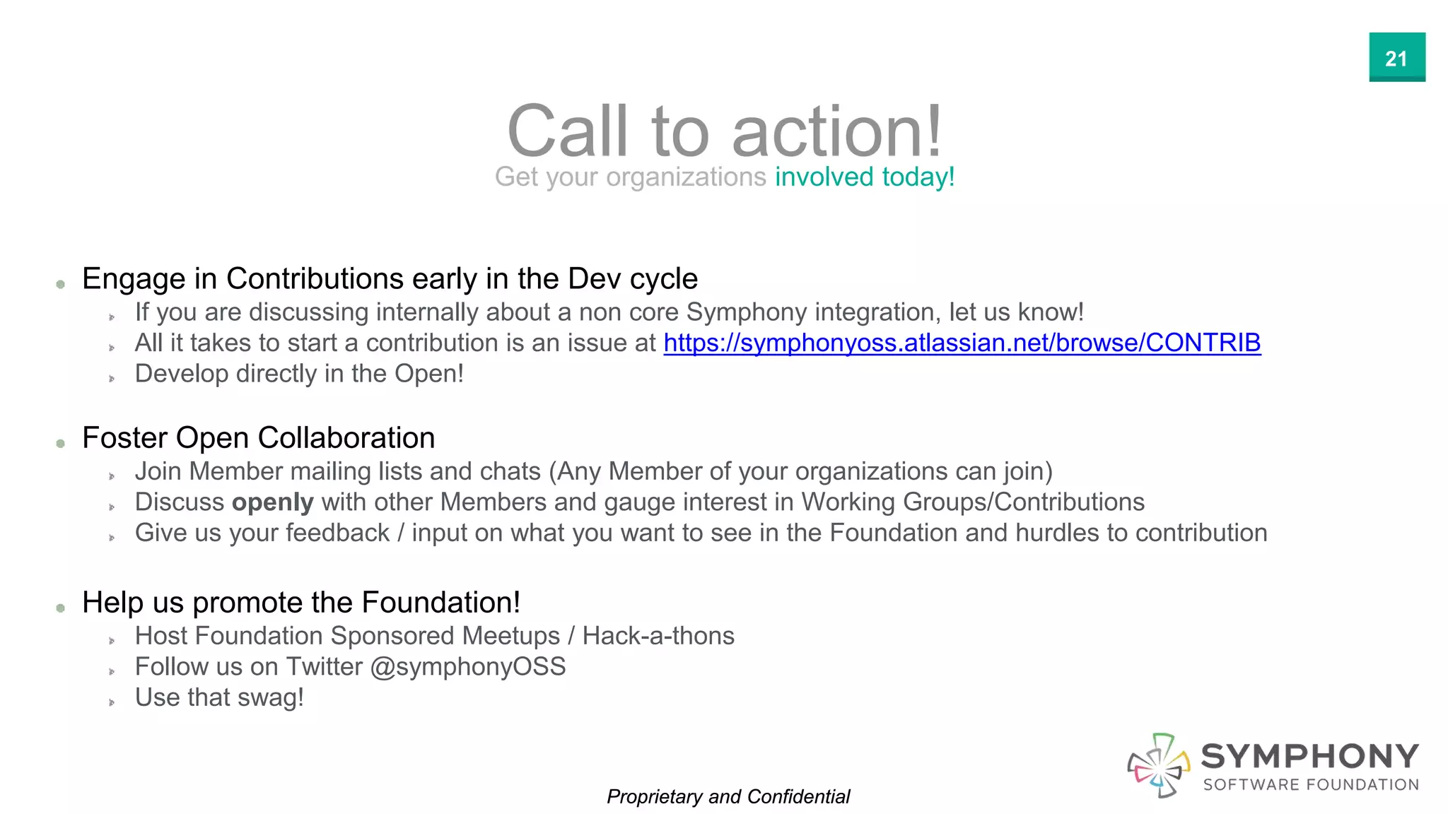 Proprietary and ConfidentialProprietary and Confidential
Call to action!Get your organizations involved today!
Engage in Contributions early in the Dev cycle
If you are discussing internally about a non core Symphony integration, let us know!
All it takes to start a contribution is an issue at https://symphonyoss.atlassian.net/browse/CONTRIB
Develop directly in the Open!
Foster Open Collaboration
Join Member mailing lists and chats (Any Member of your organizations can join)
Discuss openly with other Members and gauge interest in Working Groups/Contributions
Give us your feedback / input on what you want to see in the Foundation and hurdles to contribution
Help us promote the Foundation!
Host Foundation Sponsored Meetups / Hack-a-thons
Follow us on Twitter @symphonyOSS
Use that swag!
21
 
