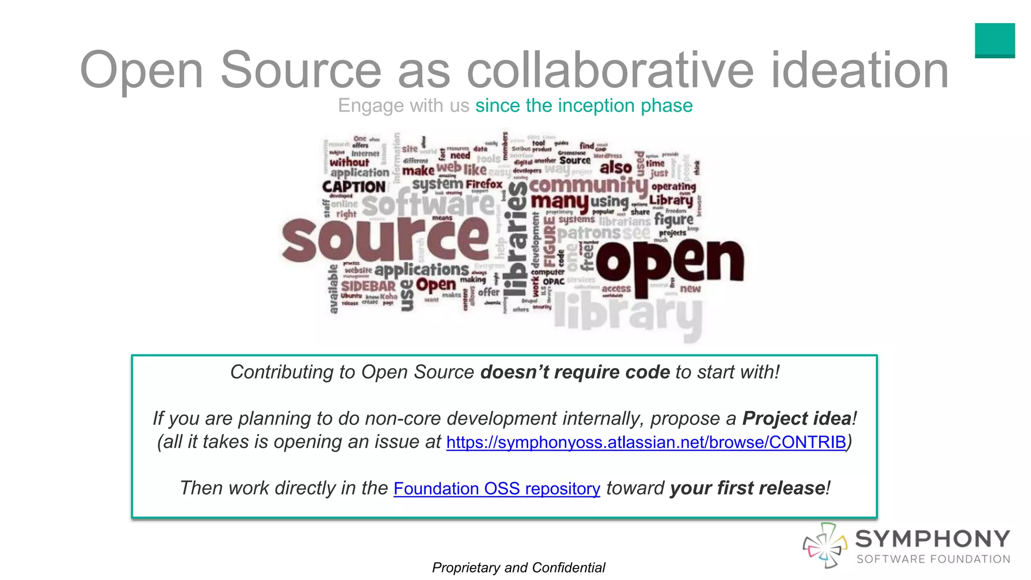 Proprietary and Confidential
Open Source as collaborative ideationEngage with us since the inception phase
Contributing to Open Source doesn’t require code to start with!
If you are planning to do non-core development internally, propose a Project idea!
(all it takes is opening an issue at https://symphonyoss.atlassian.net/browse/CONTRIB)
Then work directly in the Foundation OSS repository toward your first release!
 