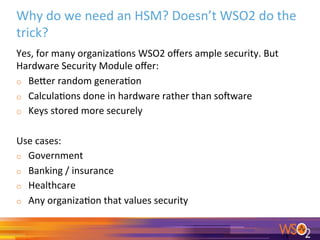 Why	do	we	need	an	HSM?	Doesn’t	WSO2	do	the	
trick?	
Yes,	for	many	organiza0ons	WSO2	oﬀers	ample	security.	But	
Hardware	Security	Module	oﬀer:	
o  Beger	random	genera0on	
o  Calcula0ons	done	in	hardware	rather	than	so<ware	
o  Keys	stored	more	securely	
	
Use	cases:	
o  Government	
o  Banking	/	insurance	
o  Healthcare	
o  Any	organiza0on	that	values	security		
	
 