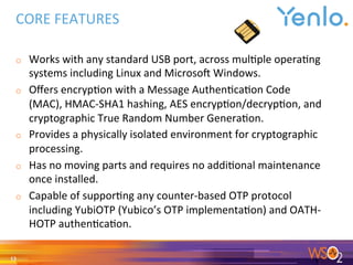 CORE	FEATURES	
o  Works	with	any	standard	USB	port,	across	mul0ple	opera0ng	
systems	including	Linux	and	Microso<	Windows.	
o  Oﬀers	encryp0on	with	a	Message	Authen0ca0on	Code	
(MAC),	HMAC-SHA1	hashing,	AES	encryp0on/decryp0on,	and	
cryptographic	True	Random	Number	Genera0on.	
o  Provides	a	physically	isolated	environment	for	cryptographic	
processing.	
o  Has	no	moving	parts	and	requires	no	addi0onal	maintenance	
once	installed.	
o  Capable	of	suppor0ng	any	counter-based	OTP	protocol	
including	YubiOTP	(Yubico’s	OTP	implementa0on)	and	OATH-
HOTP	authen0ca0on.	
	
13	
 