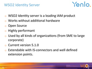 o  WSO2	Iden0ty	server	is	a	leading	IAM	product	
o  Works	without	addi0onal	hardware	
o  Open	Source	
o  Highly	performant	
o  Used	by	all	kinds	of	organiza0ons	(from	SME	to	large	
corporate)	
o  Current	version	5.1.0	
o  Extendable	with	IS-connectors	and	well	deﬁned	
extension	points.	
	
WSO2	Iden0ty	Server	
21	
 