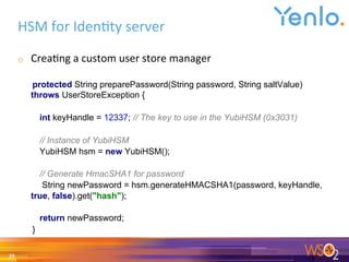 HSM	for	Iden0ty	server	
o  Crea0ng	a	custom	user	store	manager	
	
protected String preparePassword(String password, String saltValue)
throws UserStoreException {
int keyHandle = 12337; // The key to use in the YubiHSM (0x3031)
// Instance of YubiHSM
YubiHSM hsm = new YubiHSM();
// Generate HmacSHA1 for password
String newPassword = hsm.generateHMACSHA1(password, keyHandle,
true, false).get("hash");
return newPassword;
}
	
28	
 