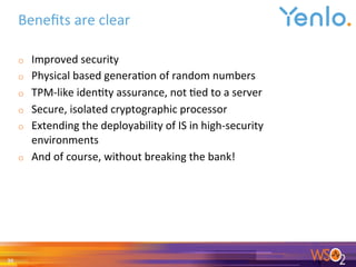 Beneﬁts	are	clear		
o  Improved	security	
o  Physical	based	genera0on	of	random	numbers	
o  TPM-like	iden0ty	assurance,	not	0ed	to	a	server	
o  Secure,	isolated	cryptographic	processor	
o  Extending	the	deployability	of	IS	in	high-security	
environments	
o  And	of	course,	without	breaking	the	bank!	
	
30	
 